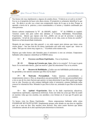 Iglesia Pentecostal Unida de Colombia Iglesia con Proyección
36
Nos hemos ido muy rápidamente y algunos de ustedes dicen, "¡Todavía no sé cuál es mi don!"
Ese no es el propósito de hacer esto ahora mismo. El propósito es solamente identificar lo que
son. De ahora a un año vas a tener una comprensión mejor de lo que es tu don. Porque se
aprende a través de la práctica y error examinándote a ti mismo y viéndolo confirmado por
otras personas.
Hemos cubierto simplemente la "S" de (SHAPE, inglés) “F” de FORMA en español.
Tenemos cuatro más para cubrir más adelante: el Corazón, Habilidades, Personalidad,
Experiencias. Quiero que repases esta lista. ¿Hable con un par de personas si puedes,
pregúntales, "¿Cuál de éstos piensa que es evidente en mi vida, como en forma de semilla?"
Quizá no se han desarrollado totalmente.
Después de que tengas una idea general—y no estás seguro pero piensas que tienes estos
ciertos dones – haz una lista de los dones espirituales que estás muy seguro que tienes en
orden. "Del que me siento muy seguro es..." Escríbalo como número uno.
Dijimos que todos hemos sido llamados para el ministerio si eres un cristiano. Empezamos
hablando sobre empezar a identificar tu FORMA única.
S = F Favorece con Dones Espirituales. Esa es la primera.
H = O Otorga un Corazón que Ama. ¿Qué es tu corazón? Es lo que te gusta
hacer. Es tu motivador básico. ¿Qué me motiva? ¿Qué me entusiasma? Ése es tu corazón.
A = R Recurso de Habilidades. ¿Cuáles son mis habilidades profesionales que
he aprendido y mis talentos naturales que Dios me ha dado?
P = M Motivada Personalidad. Todos tenemos personalidades y
temperamentos únicos y Dios no desperdicia una personalidad. Él te da una personalidad única
y ése es uno de los cinco factores que quieres ver para determinar lo que Dios quiere que hagas
con tu vida. Nosotros no sólo estamos hablando sobre el ministerio, estamos hablando sobre
conocer la voluntad de Dios. Mirando lo que Dios te hizo ser, entiendes lo que Dios te ha hecho
hacer.
E = Un Aptitud =Experiencias. Dios te ha dado experiencias educativas,
experiencias espirituales, experiencias dolorosas. Éstas son todas las cosas que Dios ha usado
en nuestras vidas que nos enseñan, nos amoldan y nos forman en el vaso que Él quiere que
seamos.
Ya hemos visto los Dones Espirituales. Ahora empezaremos hablando sobre cómo
EXAMINAR MI PALPITACION. Simplemente porque estás dotado en una área no significa
que vas a usar ese don. Hay muchos otros factores. Hay otros cuatro factores que deben
considerarse además de tu don espiritual para determinar tu ministerio.
 