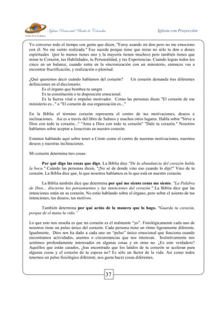 Iglesia Pentecostal Unida de Colombia Iglesia con Proyección
37
Yo converso todo el tiempo con gente que dicen, "Estoy usando mi don pero no me emociono
con él. No me siento realizada." Eso sucede porque tiene que mirar no sólo tu don o dones
espirituales (por lo menos tienes uno y la mayoría tienen muchos) pero también tienes que
mirar tu Corazón, tus Habilidades, tu Personalidad, y tus Experiencias. Cuando logras todos los
cinco en un balance, cuando entra en la sincronización con un ministerio, entonces vas a
encontrar fructificación, y realización o plenitud.
¿Qué queremos decir cuándo hablamos del corazón? Un corazón demanda tres diferentes
definiciones en el diccionario.
Es el órgano que bombea tu sangre
Es tu constitución o tu disposición emocional.
Es la fuerza vital o impulso motivador. Como las personas dicen "El corazón de ese
ministerio es..." o "El corazón de esa organización es..."
En la Biblia el término corazón representa el centro de tus motivaciones, deseos e
inclinaciones. Así es a través del libro de Salmos y muchos otros lugares. Habla sobre "Sirve a
Dios con todo tu corazón..." "Ama a Dios con todo tu corazón" "Dale tu corazón." Nosotros
hablamos sobre aceptar a Jesucristo en nuestro corazón.
Estamos hablando aquí sobre tener a Cristo como el centro de nuestras motivaciones, nuestros
deseos y nuestras inclinaciones.
Mi corazón determina tres cosas:
Por qué digo las cosas que digo. La Biblia dice "De la abundancia del corazón habla
la boca." Cuándo las personas dicen, "¡No sé de donde vino eso cuando lo dije!" Vino de tu
corazón. La Biblia dice que, lo que nosotros hablamos es lo que está en nuestro corazón.
La Biblia también dice que determina por qué me siento como me siento. "La Palabra
de Dios... discierne los pensamientos y las intenciones del corazón." La Biblia dice que las
intenciones están en su corazón. No estás hablando sobre el órgano, pero sobre el asiento de tus
intenciones, tus deseos, tus motivos.
También determina por qué actúo de la manera que lo hago. "Guarda tu corazón,
porque de el mana la vida.”
Lo que esto nos enseña es que mi corazón es el realmente “yo”. Fisiológicamente cada uno de
nosotros tiene un pulso único del corazón. Cada persona tiene un ritmo ligeramente diferente.
Igualmente, Dios nos ha dado a cada uno un “pulso” único emocional que funciona cuando
encontramos actividades, asuntos o circunstancias que nos interesan. Instintivamente nos
sentimos profundamente interesados en algunas cosas y en otras no. ¿Es esto verdadero?
Aquéllos que están casados, ¿has encontrado que los latidos de tu corazón se aceleran para
algunas cosas y el corazón de tu esposa no? Es sólo un factor de la vida. Así como todos
tenemos un pulso fisiológico diferente, nos gusta hacer cosas diferentes.
 
