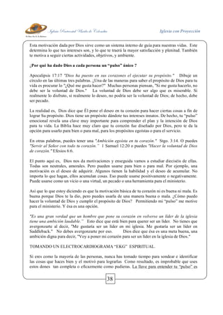 Iglesia Pentecostal Unida de Colombia Iglesia con Proyección
38
Esta motivación dada por Dios sirve como un sistema interno de guía para nuestras vidas. Este
determina lo que tus intereses son, y lo que te traerá la mayor satisfacción y plenitud. También
te motiva a seguir ciertas actividades, objetivos, y ambiente.
¿Por qué ha dado Dios a cada persona un “pulso” único ?
Apocalipsis 17:17 "Dios ha puesto en sus corazones el ejecutar su propósito." Dibuje un
círculo en las últimas tres palabras. ¿Una de las maneras para saber el propósito de Dios para tu
vida es procurar lo "¿Qué me gusta hacer?" Muchas personas piensan, "Si me gusta hacerlo, no
debe ser la voluntad de Dios." La voluntad de Dios debe ser algo que es miserable. Si
realmente lo disfruto, si realmente lo deseo, no podría ser la voluntad de Dios; de hecho, debe
ser pecado.
La realidad es, Dios dice que Él pone el deseo en tu corazón para hacer ciertas cosas a fin de
lograr Su propósito. Dios tiene un propósito dándote tus intereses innatos. De hecho, tu “pulso”
emocional revela una clave muy importante para comprender el plan y la intención de Dios
para tu vida. La Biblia hace muy claro que tu corazón fue diseñado por Dios, pero te da la
opción para usarlo para bien o para mal, para los propósitos egoístas o para el servicio.
En otras palabras, puedes tener una "Ambición egoísta en tu corazón." Stgo. 3:14. O puedes
"Servir al Señor con todo tu corazón.” 1 Samuel 12:20 o puedes "Hacer la voluntad de Dios
de corazón." Efesios 6:6.
El punto aquí es, Dios nos da motivaciones y enseguida vamos a estudiar dieciséis de ellas.
Todas son neutrales, amorales. Pero pueden usarse para bien o para mal. Por ejemplo, una
motivación es el deseo de adquirir. Algunos tienen la habilidad y el deseo de acumular. No
importa lo que hagan, ellos acumulan cosas. Eso puede usarse positivamente o negativamente.
Puede usarse como un vicio o una virtud, un pecado o una herramienta para el ministerio.
Así que lo que estoy diciendo es que la motivación básica de tu corazón ni es buena ni mala. Es
buena porque Dios te la dio, pero puedes usarla de una manera buena o mala. ¿Cómo puedo
hacer la voluntad de Dios y cumplir el propósito de Dios? Permitiendo mi “pulso” me motive
para el ministerio. Y ésa es una opción.
"Es una gran verdad que un hombre que pone su corazón en volverse un líder de la iglesia
tiene una ambición laudable.” Esto dice que está bien para querer ser un líder. No tienes que
avergonzarte al decir, "Me gustaría ser un líder en mi iglesia. Me gustaría ser un líder en
Saddleback." No debes avergonzarte por eso. Dios dice que ésa es una meta buena, una
ambición digna para decir, "Voy a poner mi corazón para ser un líder en la iglesia de Dios."
TOMANDO UN ELECTROCARDIOGRAMA “EKG” ESPIRITUAL.
Si eres como la mayoría de las personas, nunca has tomado tiempo para sondear e identificar
las cosas que haces bien y el motivó para lograrlas Como resultado, es improbable que uses
estos dones tan completa o eficazmente como pudieras. La llave para entender tu “pulso” es
 