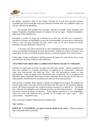 Iglesia Pentecostal Unida de Colombia Iglesia con Proyección
40
Dé detalles específicos sobre lo que hiciste. Olvídate de lo qué otras personas piensan.
Acuérdate que estás recordando cosas que disfrutaste haciendo bien--los verdaderos logros, no
sólo las experiencias agradables.
Por ejemplo: Mal ejemplo--tuve una gran vacación en Canadá. Buen Ejemplo--tomé
algunas fotografías estupendas durante mi vacación. Ése fue un logro. Disfruté haciéndolo y
pienso que lo hice bastante bien.
Remóntate y escribe los logros de la historia de tu vida. De esta lista vas a remontarte y
descubrir tu corazón, tus habilidades, un poco de tu personalidad y un poco de tus experiencias.
Vamos a usar esto para descubrir las otras cuatro cosas en los cinco factores de forma.
Recuerda cosas que disfrutaste e hiciste bien.
2. No tienes que cubrir cada área de tu vida, simplemente enfócate en lo que sientes que
fueron los momentos culminantes de cosas que has hecho. Podrían ser cosas en la escuela, en tu
matrimonio, en casa, en el trabajo, honores, premios y cómo las lograste. Esos clase de cosas.
Utiliza algún tiempo escribiendo tu historia personal de logros--las cosas hiciste bien y cosas
que disfrutaste haciendo. Todos los tipos diferentes.
SEGUNDO PASO: DESCUBRA LA DIRECCION MOTIVADA DE TU CORAZON.
Examina tus logros para encontrar una pauta de motivación común. Quizás encuentres una
frase clave repetida. Ve si puedes equilibrarte con algunas de tus “pulsaciones”. Recuerda,
todas éstas motivaciones son dadas por Dios. Son sólo pecaminosas cuando se usan
egoístamente. Cada una puede usarse eficazmente para el ministerio. No te avergüences de
identificar alguna “pulsación” básica que no parece espiritual. De los dieciséis de ésta lista, casi
todos podemos identificarlos en el ministerio de cada uno de los doce apóstoles.
Mira primero el ejemplo. Debes apoyar tu opción con ejemplos de tus logros. Por ejemplo una
persona podría decir, siento que la motivación básica que Dios puso en mi corazón es adquirir,
poseer. Mi historia demuestra esto: compré mi primer automóvil a la edad de 16. He logrado
una colección de estampillas raras (Algunas personas son sólo coleccionistas). He logrado
una reserva grande de dinero en efectivo. Tengo algunas alternativas en tres propiedades.
Todas son cosas muy diferentes pero, ¿Puedes ver en común esas cuatro cosas? Ellos
coleccionaron. Adquirieron algo.
Éstos son quince ejemplos. Podrías pensar en algunos más.
ME GUSTA . . ..
DISEÑAR Y CONSTRUIR—me gusta construir donde no hay nada. Disfruto logrando
algo empezando desde el principio.
 