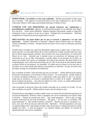 Iglesia Pentecostal Unida de Colombia Iglesia con Proyección
42
PERSEVERAR—me satisface ver las cosas realizadas. Disfruto persistiendo en algo, hasta
que se termina. Para algunos la motivación básica en la vida, simplemente es, que no saben
como parar. Bueno o malo siguen persistiendo hasta que el trabajo se hace.
CUMPLIR CON LOS REQUISITOS—me agrada funcionar por reglamentos y
procedimientos establecidos. Algunos no disfrutan funcionando en un ambiente muy fluido.
Eso está bien. Todos somos diferentes. Algunos disfrutan funcionando cuando se especifica
claramente lo que se espera y lo que no se espera. Trabajan bien con parámetros. Disfrutan
cumpliendo las expectativas de una organización o un jefe.
PREVALECER—me gusta luchar por lo que es correcto y oponerme a lo que está
incorrecto. Disfruto superando la injusticia. Algunos tienen destreza para ser cruzados.
Tienen la habilidad y el deseo... Siempre tienen una causa. Una vez que se soluciona, procuran
otra causa.
Cuando hemos revisado esto, quizá has descubierto alguno que se aplica más a ti que otros o
quizá sean dos. La motivación básica de mi vida es influencia. Cuando recuerdo todas las cosas
que he hecho desde pequeño mientras crecía escribí esta cosas concerniente a la motivación
básica de mi vida... descubrí que a menudo estuve en posiciones de liderazgo pero mi
motivación no es ser un líder. Francamente, si puedo influir en las personas sin ser líder, no
quiero ser un líder. Pero quiero ver cambiadas las vidas de las personas. Me gusta influir en el
comportamiento. Esa es una motivación básica de mi vida. Si me sacan de una situación donde
no puedo influir en las personas, soy miserable. Yo puedo usar mis dones en esa área, pero si
mis dones no se están usando para influir en las personas, no funciono. Así que, las otras cosas
que hago, las hago con el propósito de influenciar.
Kay, a menudo, ha dicho, "Esta muy bien que eres un creyente." Podría influenciar de manera
incorrecta a las personas, si mi corazón no fuera correcto. En cierta ocasión, cuando estaba en
la escuela secundaria influencié a seis u ochocientos niños para fallar un día a la escuela.
Logré que no asistieran a la escuela y marcharan hacia el centro de la ciudad. Desfilamos
hacia el palacio de justicia. Aun antes de dedicar mi vida a Cristo, ya estaba influenciando.
Fue un modelo que Dios había puesto en mi vida.
¿Has encontrado la dirección básica del modelo motivador de tu corazón en la lista? En ese
caso, escríbelo en tu perfil. Podrías utilizar un poco más de tiempo en esto.
Necesitas llevar estas páginas contigo cuando vayas a tu entrevista del ministerio personal con
un Guía del Ministerio. Nosotros vamos a comparar esto con los ministerios en la iglesia. Bajo
la división – “Otorga un corazón que Ama” -- hay cuatro preguntas: Para lo que yo tengo
corazón. Seleccione de una lista de términos: Me gusta..." En mi caso, yo escribiría, "Me
gusta influenciar." y "Me satisface diseñar y construir." Muchos de éstos se van aplicar a ti--
cinco, seis, siete. Pero los dos que estén más altos. Apúntalos. Al final pregúntate: ¿Con qué,
me agrada trabajar más? ¿Qué grupo de edad o tipos de personas? A algunas personas les gusta
trabajar con niños. A otras les disgusta. Les satisface trabajar con adultos. El corazón de
algunas personas está con los estudiantes.
 