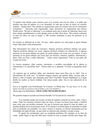 Iglesia Pentecostal Unida de Colombia Iglesia con Proyección
43
Tu puedes estar dotado como maestro, pero si tu corazón está con los niños, y te piden que
enseñes una clase de adultos va a ser miserable. Es más que tu don, tu tienes un corazón,
también. Puedes decir "Soy dotado en organización, pero mi corazón está con los ministerios
extranjeros." Necesitas estar organizando viajes misioneros no organizando una oficina.
Puedes decir, "Mi don es liderazgo" y en cualquier parte que te ponen en liderazgo, haces muy
buen trabajo probablemente si estás dotado como un líder. Pero dices, "Mi corazón realmente
es para los niños sin casa ni hogar" o "Mi corazón realmente es para las personas en el
ejército."
Su corazón es diferente de tu don. Así que, debes apuntar con cuál grupo te gusta trabajar
mejor. Qué edad o clase de personas.
Hay básicamente tres clases de corazones. Algunas personas prefieren trabajar con gente.
Algunos prefieren trabajar con cosas. Algunos prefieren trabajar con información. A algunas
personas no les gusta trabajar con gente; les gusta trabajar con cosas--con sus manos. A otras
personas no les gusta trabajar con cosas pero con factores, números, palabras, información y
datos. Dios nos hizo a todos diferentes. Todos somos importantes. Todo es una parte del
Cuerpo de Cristo.
La tercera pregunta, ¿Qué asuntos, ministerios o posibles necesidades de la iglesia te
entusiasman y te conciernen más? Piensa sobre eso y apúntalo. Tu Guía te preguntara sobre
eso.
¿Si supieras que no pudieras fallar, qué intentarías hacer para Dios con tu vida? Ese es
pensamiento del cielo azul. Si hubiera ninguna manera que podrías fallar, tuvieras todo el
dinero y todo el tiempo, qué intentarías para Dios? Escríbelo. Porque Saddleback es el lugar
donde los sueños se hacen realidad. Uno nunca puede saber. Esa es una indicación de tu
corazón.
Ésa es la segunda cosa--Entendiendo Tu Corazón. La Biblia dice "Lo que haces en la vida,
hazlo con todo tu corazón como al Señor y no a los hombres."
Ahora siga a las Habilidades. APLICANDO MIS HABILIDADES.
Me gustaría empezar leyendo una historia llamada "La Escuela de los Animales."
"Los animales tenían una escuela. El plan de estudios consistió en correr, subir, volar y
nadar. Todos los animales tomaron todas las clases. El pato era bueno para nadar y también
para volar, pero era terrible corriendo. Así que le hicieron que dejara la clase de nadar y se
quedara después de la escuela para correr. El se mantuvo así hasta lograr un promedio en nadar
pero el promedio era aceptable. Los otros, incluso el maestro, no fueron amenazados por las
habilidades de nadar del pato así que todos se sintieron más cómodos, excepto el pato.
El águila fue considerada como un estudiante problema. Por ejemplo, en la clase de
vuelo, podía llegar al tope del árbol pero insistió en usar su propio método para llegar allí.
 