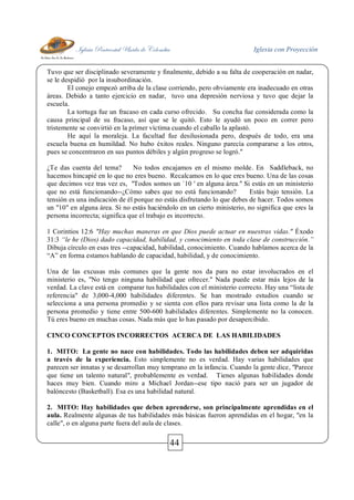 Iglesia Pentecostal Unida de Colombia Iglesia con Proyección
44
Tuvo que ser disciplinado severamente y finalmente, debido a su falta de cooperación en nadar,
se le despidió por la insubordinación.
El conejo empezó arriba de la clase corriendo, pero obviamente era inadecuado en otras
áreas. Debido a tanto ejercicio en nadar, tuvo una depresión nerviosa y tuvo que dejar la
escuela.
La tortuga fue un fracaso en cada curso ofrecido. Su concha fue considerada como la
causa principal de su fracaso, así que se le quitó. Esto le ayudó un poco en correr pero
tristemente se convirtió en la primer víctima cuando el caballo la aplastó.
He aquí la moraleja. La facultad fue desilusionada pero, después de todo, era una
escuela buena en humildad. No hubo éxitos reales. Ninguno parecía compararse a los otros,
pues se concentraron en sus puntos débiles y algún progreso se logró."
¿Te das cuenta del tema? No todos encajamos en el mismo molde. En Saddleback, no
hacemos hincapié en lo que no eres bueno. Recalcamos en lo que eres bueno. Una de las cosas
que decimos vez tras vez es, "Todos somos un `10 ' en alguna área." Si estás en un ministerio
que no está funcionando--¿Cómo sabes que no está funcionando? Estás bajo tensión. La
tensión es una indicación de él porque no estás disfrutando lo que debes de hacer. Todos somos
un "10" en alguna área. Si no estás haciéndolo en un cierto ministerio, no significa que eres la
persona incorrecta; significa que el trabajo es incorrecto.
1 Corintios 12:6 "Hay muchas maneras en que Dios puede actuar en nuestras vidas." Éxodo
31:3 “le he (Dios) dado capacidad, habilidad, y conocimiento en toda clase de construcción.”
Dibuja círculo en esas tres --capacidad, habilidad, conocimiento. Cuando hablamos acerca de la
“A” en forma estamos hablando de capacidad, habilidad, y de conocimiento.
Una de las excusas más comunes que la gente nos da para no estar involucrados en el
ministerio es, "No tengo ninguna habilidad que ofrecer." Nada puede estar más lejos de la
verdad. La clave está en comparar tus habilidades con el ministerio correcto. Hay una “lista de
referencia" de 3,000-4,000 habilidades diferentes. Se han mostrado estudios cuando se
selecciona a una persona promedio y se sienta con ellos para revisar una lista como la de la
persona promedio y tiene entre 500-600 habilidades diferentes. Simplemente no la conocen.
Tú eres bueno en muchas cosas. Nada más que lo has pasado por desapercibido.
CINCO CONCEPTOS INCORRECTOS ACERCA DE LAS HABILIDADES
1. MITO: La gente no nace con habilidades. Todo las habilidades deben ser adquiridas
a través de la experiencia. Esto simplemente no es verdad. Hay varias habilidades que
parecen ser innatas y se desarrollan muy temprano en la infancia. Cuando la gente dice, "Parece
que tiene un talento natural", probablemente es verdad. Tienes algunas habilidades donde
haces muy bien. Cuando miro a Michael Jordan--ese tipo nació para ser un jugador de
balóncesto (Basketball). Esa es una habilidad natural.
2. MITO: Hay habilidades que deben aprenderse, son principalmente aprendidas en el
aula. Realmente algunas de tus habilidades más básicas fueron aprendidas en el hogar, "en la
calle", o en alguna parte fuera del aula de clases.
 