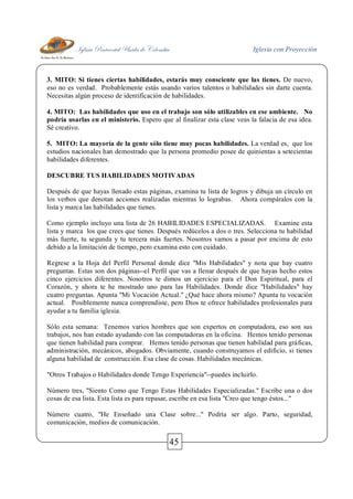 Iglesia Pentecostal Unida de Colombia Iglesia con Proyección
45
3. MITO: Si tienes ciertas habilidades, estarás muy consciente que las tienes. De nuevo,
eso no es verdad. Probablemente estás usando varios talentos o habilidades sin darte cuenta.
Necesitas algún proceso de identificación de habilidades.
4. MITO: Las habilidades que uso en el trabajo son sólo utilizables en ese ambiente. No
podría usarlas en el ministerio. Espero que al finalizar esta clase veas la falacia de esa idea.
Sé creativo.
5. MITO: La mayoría de la gente sólo tiene muy pocas habilidades. La verdad es, que los
estudios nacionales han demostrado que la persona promedio posee de quinientas a setecientas
habilidades diferentes.
DESCUBRE TUS HABILIDADES MOTIVADAS
Después de que hayas llenado estas páginas, examina tu lista de logros y dibuja un círculo en
los verbos que denotan acciones realizadas mientras lo lograbas. Ahora compáralos con la
lista y marca las habilidades que tienes.
Como ejemplo incluyo una lista de 26 HABILIDADES ESPECIALIZADAS. Examine esta
lista y marca los que crees que tienes. Después redúcelos a dos o tres. Selecciona tu habilidad
más fuerte, tu segunda y tu tercera más fuertes. Nosotros vamos a pasar por encima de esto
debido a la limitación de tiempo, pero examina esto con cuidado.
Regrese a la Hoja del Perfil Personal donde dice "Mis Habilidades" y nota que hay cuatro
preguntas. Estas son dos páginas--el Perfil que vas a llenar después de que hayas hecho estos
cinco ejercicios diferentes. Nosotros te dimos un ejercicio para el Don Espiritual, para el
Corazón, y ahora te he mostrado uno para las Habilidades. Donde dice "Habilidades" hay
cuatro preguntas. Apunta "Mi Vocación Actual." ¿Qué hace ahora mismo? Apunta tu vocación
actual. Posiblemente nunca comprendiste, pero Dios te ofrece habilidades profesionales para
ayudar a tu familia iglesia.
Sólo esta semana: Tenemos varios hombres que son expertos en computadora, eso son sus
trabajos, nos han estado ayudando con las computadoras en la oficina. Hemos tenido personas
que tienen habilidad para comprar. Hemos tenido personas que tienen habilidad para gráficas,
administración, mecánicos, abogados. Obviamente, cuando construyamos el edificio, si tienes
alguna habilidad de construcción. Esa clase de cosas. Habilidades mecánicas.
"Otros Trabajos o Habilidades donde Tengo Experiencia"--puedes incluirlo.
Número tres, "Siento Como que Tengo Estas Habilidades Especializadas." Escribe una o dos
cosas de esa lista. Esta lista es para repasar, escribe en esa lista "Creo que tengo éstos..."
Número cuatro, "He Enseñado una Clase sobre..." Podría ser algo. Parto, seguridad,
comunicación, medios de comunicación.
 