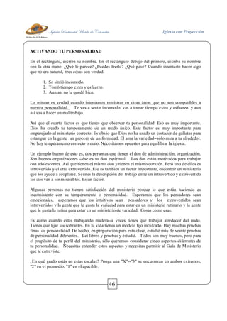 Iglesia Pentecostal Unida de Colombia Iglesia con Proyección
46
ACTIVANDO TU PERSONALIDAD
En el rectángulo, escriba su nombre. En el rectángulo debajo del primero, escriba su nombre
con la otra mano. ¿Qué le parece? ¿Puedes leerlo? ¿Qué pasó? Cuando intentaste hacer algo
que no era natural, tres cosas son verdad.
1. Se sintió incómodo.
2. Tomó tiempo extra y esfuerzo.
3. Aun así no le quedó bien.
Lo mismo es verdad cuando intentamos ministrar en otras áreas que no son compatibles a
nuestra personalidad. Te vas a sentir incómodo, vas a tomar tiempo extra y esfuerzo, y aun
así vas a hacer un mal trabajo.
Así que el cuarto factor es que tienes que observar tu personalidad. Eso es muy importante.
Dios ha creado tu temperamento de un modo único. Este factor es muy importante para
emparejarlo al ministerio correcto. Es obvio que Dios no ha usado un cortador de galletas para
estampar en la gente un proceso de uniformidad. Él ama la variedad--sólo mira a tu alrededor.
No hay temperamento correcto o malo. Necesitamos opuestos para equilibrar la iglesia.
Un ejemplo bueno de esto es, dos personas que tienen el don de administración, organización.
Son buenos organizadores --ése es su don espiritual. Los dos están motivados para trabajar
con adolescentes. Así que tienen el mismo don y tienen el mismo corazón. Pero uno de ellos es
introvertido y el otro extrovertido. Ese es también un factor importante, encontrar un ministerio
que los ayude a acoplarse. Si unes la descripción del trabajo entre un introvertido y extrovertido
los dos van a ser miserables. Es un factor.
Algunas personas no tienen satisfacción del ministerio porque lo que están haciendo es
inconsistente con su temperamento o personalidad. Esperamos que los pensadores sean
emocionales, esperamos que los intuitivos sean pensadores y los extrovertidos sean
introvertidos y la gente que le gusta la variedad para estar en un ministerio rutinario y la gente
que le gusta la rutina para estar en un ministerio de variedad. Cosas como esas.
Es como cuando estás trabajando madera--a veces tienes que trabajar alrededor del nudo.
Tienes que lijar los sobrantes. En tu vida tienes un modelo fijo inculcado. Hay muchas pruebas
finas de personalidad. De hecho, en preparación para esta clase, estudié más de veinte pruebas
de personalidad diferentes. Leí libros y pruebas y estudié. Todos son muy buenos, pero para
el propósito de tu perfil del ministerio, sólo queremos considerar cinco aspectos diferentes de
tu personalidad. Necesitas entender estos aspectos y necesitas permitir al Guía de Ministerio
que te entreviste.
¿En qué grado estás en estas escalas? Ponga una "X"--"3" se encuentran en ambos extremos,
"2" en el promedio, "1" en el apacible.
 
