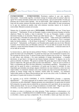 Iglesia Pentecostal Unida de Colombia Iglesia con Proyección
47
EXTROVERTIDO - INTROVERTIDO. Permítame explicar lo que esto significa.
Introvertido – Extrovertido significa de dónde consigo mi energía ¿Qué me anima? ¿Qué me
agota? Si te sientes animado cuando estás con otras personas, eres un extrovertido. Si estás con
personas que te hacen sentir agotado, eres un introvertido. ¿Qué realmente me reanima? Si
estar solo me anima, entonces necesitas anotar en la escala, introvertido. Si estar con personas
es lo que me reanima--no puedes estar solo--entonces necesitas marcar en la escala el
extrovertido. Márcalo tu mismo en la escala.
Número dos, la segunda escala entre el PENSADOR - INTUITIVO trata con “Cómo hacer
decisiones.” Típicamente. Si eres un Pensador, tiendes a tomar decisiones basadas en hechos
objetivos--"Dame los hechos y haré la decisión." Si eres un Perceptor, tiendes a tomar
decisiones basadas en la intuición--"Siento que debe hacerse esto..." Perceptor no significa
que no piensas, y Pensador no quiere decir que nunca sientes. Todos somos una combinación
de ambos. Pero siempre tienes una preferencia. Tienes una preferencia: "Voy a conseguir
todos los hechos primero, a fin de hacer la decisión" o "Siento que ésta es la cosa correcta
para hacer." Típicamente, un Perceptor y un Pensador están casados uno con el otro. Márcalo
tu mismo. Si te inclinas más a ser Pensador, anota una "X" en ese lado de la escala. Si eres más
subjetivo y tomas decisiones basadas en las emociones, sentimientos, e intuición anota una X
en ese lado de la escala.
La tercera área es, ¿Qué tipo de tareas prefieres? Rutina o Variedad. Si te gusta la Rutina, te
gustan las tareas que son predecibles. Te gustan las tareas que son exactamente la misma cosa.
No te gustan las nuevas cosas. Te gusta la rutina, hacer la misma cosa vez tras vez. "Siento que
es más eficaz, más eficiente, y no estoy perdiendo el tiempo deteniéndome y tomando
decisiones, sé qué hacer y lo hago de una manera bastante rutinaria." A algunos, eso no les
gusta en absoluto. Se aburren. "Me gusta la variedad. Me gusta algo nuevo todo el tiempo. Me
gusta lo imprevisto. Me gusta que todos los días sean diferentes." Estos no son ni correcto ni
malo, es justamente que Dios nos hace diferentes y necesitamos equilibrio. Necesitamos a la
gente que les gusta la rutina y necesitamos a la gente que les gusta la variedad. Es muy
importante que entiendas esto porque algunos ministerios son muy rutinarios y otros son muy
imprevisibles. Un ministerio rutinario sería como enseñar una clase de Escuela Dominical—se
prepara el mismo tiempo todas las semanas, enseña todas las semanas... Un ministerio
imprevisible podría ser Manos Misericordiosas que van de una crisis a otra. Es diferente. Así
que marca si te gusta más la rutina o la variedad.
El siguiente es--el AUTO CONTROL Y AUTO EXPRESIVO--¿Tiendes a expresarte
abiertamente? ¿Te gusta expresarte de la manera cómo te sientes, del modo cómo piensas?
¿O procuras ser más controlado? Algunas personas son controladoras, les gusta estar en control
de la situación. Les gusta estar en control de sus emociones, de lo que dicen, de sus reacciones.
¡Otras personas dicen, "yo soy yo! ¡Tengo la tendencia a revelarlo todo! Digo lo que está en
mi mente y soy muy expresivo y abierto." De una manera o la otra, examínate.
El último es cómo te relacionas con otras personas. Todos tendemos a relacionarnos a un
extremo o al otro—COOPERATIVO O COMPETITIVO. Alguna gente nace competidores. No
es divertido a menos que haya competición. No es divertido a menos que haya una meta y
 