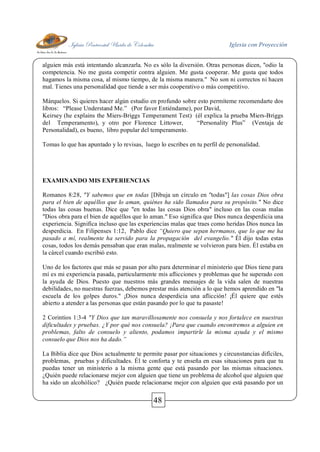 Iglesia Pentecostal Unida de Colombia Iglesia con Proyección
48
alguien más está intentando alcanzarla. No es sólo la diversión. Otras personas dicen, "odio la
competencia. No me gusta competir contra alguien. Me gusta cooperar. Me gusta que todos
hagamos la misma cosa, al mismo tiempo, de la misma manera." No son ni correctos ni hacen
mal. Tienes una personalidad que tiende a ser más cooperativo o más competitivo.
Márquelos. Si quieres hacer algún estudio en profundo sobre esto permíteme recomendarte dos
libros: “Please Understand Me.” (Por favor Entiéndame), por David,
Keirsey (he explains the Miers-Briggs Temperament Test) (él explica la prueba Miers-Briggs
del Temperamento), y otro por Florence Littower, “Personality Plus” (Ventaja de
Personalidad), es bueno, libro popular del temperamento.
Tomas lo que has apuntado y lo revisas, luego lo escribes en tu perfil de personalidad.
EXAMINANDO MIS EXPERIENCIAS
Romanos 8:28, "Y sabemos que en todas [Dibuja un círculo en "todas"] las cosas Dios obra
para el bien de aquéllos que lo aman, quiénes ha sido llamados para su propósito." No dice
todas las cosas buenas. Dice que "en todas las cosas Dios obra" incluso en las cosas malas
"Dios obra para el bien de aquéllos que lo aman." Eso significa que Dios nunca desperdicia una
experiencia. Significa incluso que las experiencias malas que traes como heridas Dios nunca las
desperdicia. En Filipenses 1:12, Pablo dice “Quiero que sepan hermanos, que lo que me ha
pasado a mí, realmente ha servido para la propagación del evangelio." Él dijo todas estas
cosas, todos los demás pensaban que eran malas, realmente se volvieron para bien. Él estaba en
la cárcel cuando escribió esto.
Uno de los factores que más se pasan por alto para determinar el ministerio que Dios tiene para
mí es mi experiencia pasada, particularmente mis aflicciones y problemas que he superado con
la ayuda de Dios. Puesto que nuestros más grandes mensajes de la vida salen de nuestras
debilidades, no nuestras fuerzas, debemos prestar más atención a lo que hemos aprendido en "la
escuela de los golpes duros." ¡Dios nunca desperdicia una aflicción! ¡Él quiere que estés
abierto a atender a las personas que están pasando por lo que tu pasaste!
2 Corintios 1:3-4 "Y Dios que tan maravillosamente nos consuela y nos fortalece en nuestras
dificultades y pruebas. ¿Y por qué nos consuela? ¡Para que cuando encontremos a alguien en
problemas, falto de consuelo y aliento, podamos impartirle la misma ayuda y el mismo
consuelo que Dios nos ha dado.”
La Biblia dice que Dios actualmente te permite pasar por situaciones y circunstancias difíciles,
problemas, pruebas y dificultades. Él te conforta y te enseña en esas situaciones para que tu
puedas tener un ministerio a la misma gente que está pasando por las mismas situaciones.
¿Quién puede relacionarse mejor con alguien que tiene un problema de alcohol que alguien que
ha sido un alcohólico? ¿Quién puede relacionarse mejor con alguien que está pasando por un
 