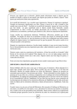 Iglesia Pentecostal Unida de Colombia Iglesia con Proyección
49
divorcio, que alguien que se divorció. ¿Quién puede relacionarse mejor a alguien que ha
perdido un marido o esposa en una muerte, que alguien que perdió un marido o esposa? Dios
quiere que analicemos todas estas experiencias.
En tu perfil del ministerio, vas a escribir estas experiencias. Primero tu experiencia espiritual.
Tiempos de decisiones significantes con Dios. Piensa a través de tu vida. ¿Cuándo te has
sentido muy cerca de Dios? Escríbelo en tu perfil del ministerio. Apunta las veces con Dios
que han tenido un gran significado para ti. Quizá cuando fuiste bautizado, cuando
comprometiste tu vida a Cristo, un tiempo devocional con tu familia, o experiencia o
conferencia o avivamiento o seminario que cambió tu vida. Anota tus experiencias espirituales.
Luego, escriba sus experiencias dolorosas. Problemas, aflicciones, pruebas que te han
enseñado. No puedes ser eficaz en el ministerio a menos que tengas la voluntad para hablar
sobre estas cosas. Pero una vez que eres honesto con ellos vas a comprender que todos estamos
afligidos de alguna manera. Las experiencias por las que has pasado, Dios quiere usarlas en tu
vida para ayudar a otras personas.
Después tus experiencias educativas. Escribe donde estudiaste, lo que era tus temas favoritos.
Esa es frecuentemente una cosa importante para saber. ¿Qué realmente te gustó en la escuela?
Anota esas cosas.
Número cuatro, anota tus experiencias del ministerio. ¿Cómo has servido en el pasado? ¿Qué
hiciste en los servicios de la iglesia? Para algunos eso va a no ser nada, porque nunca ha
servido antes. Algunos tienen una o dos cosas. Algunos tienen una lista larga de quince, o
veinte años de servicio.
Estas son cosas muy importantes que querrás revisar cuándo veamos para lo que Dios te hizo.
SIRVIENDO A TRAVÉS DE SADDLEBACK
Hemos hablado sobre las cinco cosas que te forman para el ministerio. Ahora depende de ti
hacer algo. Estudia estas cinco áreas, llena tu perfil, haz una cita para ver a un Guía del
Ministerio. Muchos de ustedes deberían ser Guías del Ministerio. Algunos les gustaría ser
entrenados para aconsejar a las personas que asisten. Serían entrenados en cómo ayudar a las
personas en lo que ellos son y entonces compararlos con el catálogo de la Guía de Ministerios
de Saddleback, un catálogo de oportunidades significantes para el servicio a través de la Iglesia
de la Comunidad del Valle de Saddleback. En este libro hay una lista de varios centenares de
las descripciones de trabajo de los ministerios diferentes de Saddleback que ha sido escrito por
todos los líderes de los ministerios diferentes y líderes del personal en Saddleback. Todo esta
escrito.
Cuando vienes a tu cita con un Guía del Ministerio ellos tomarán el Catálogo de Ministerios en
una mano y tu perfil en la otra mano y vas a ¡divertirse! La meta de esa reunión es encontrar
tres o cuatro cosas en las que podrías estar interesado. Ahora mismo, todavía no es operacional
totalmente porque queremos cruzar las referencias de todos los ministerios de la iglesia para
 