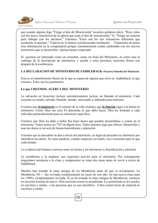 Iglesia Pentecostal Unida de Colombia Iglesia con Proyección
50
que cuando alguien diga "Tengo el don de Misericordia" nosotros podamos decir, "Bien, éstos
son los nueve ministerios de la iglesia que usan el don de misericordia." O, "Tengo un corazón
para trabajar con los ancianos." Entonces "Éstos son los tres ministerios diferentes que
ayudarían al anciano." Todavía no lo hemos correlacionado totalmente. Trataremos de poner
esta información en la computadora porque constantemente estará cambiando con los nuevos
ministerios que se desarrollen. Apenas hemos empezado.
Si quisiera ser entrenado como un consultor, como un Guía del Ministerio, en cómo usar el
catálogo de la descripción de ministerios y ayudar a otras personas, necesitas firmar con
después de la conferencia.
LA DECLARACION DE MINISTERIO DE SADDLEBACK--Nuestra Filosofía del Ministerio
Esta es el entendimiento básico de lo que se espera de alguien que sirve en Saddleback, lo que
creemos. Éstos son los parámetros.
Lo que CREEMOS, ACERCA DEL MINISTERIO
La salvación en Jesucristo incluye automáticamente incluye un llamado al ministerio. Cada
creyente es creado, salvado, llamado, dotado, autorizado y ordenado para ministrar.
Creemos que el ministerio es el corazón de la vida cristiana, que la función sigue a la forma en
ministerio. Cómo Dios me creo El determina lo que debo hacer. Dios ha formado a cada
individuo particularmente para un ministerio específico.
Creemos que Dios ha dado a todos Sus hijos dones que pueden desarrollarse y usarse en el
ministerio. Todos somos un "10" en alguna área. Todos tenemos algo que ofrecer. Desarrollar y
usar tus dones es un acto de buena mayordomía y adoración.
Creemos que tu descubres tu don a través del ministerio, en lugar de descubrir tu ministerio por
identificar tus dones. En otras palabras, cuando empiezas sirviendo, vas a encontrar para lo que
estás dotado.
La evidencia del balance correcto entre mi forma y mi ministerio es fructificación y plenitud.
La membresía y la madurez son requisitos previos para el ministerio. Por consiguiente
requerimos asistencia a la clase y compromiso en estas dos áreas antes de servir a través de
Saddleback.
Muchos han tomado la clase antigua de La Membresía antes de que la revisáramos. La
Membresía 101 -- fue revisada completamente en enero de este año. Es una nueva clase para
los 1990's, completamente revisada. Si ya ha tomado la clase antigua de Membresía, entonces
no necesita tomarla de nuevo. Sólo necesitas tomar la actualizada. La actualizada se les enseña,
en una hora y media, a las personas que ya son miembros. Cubro cuatro horas de material en
una hora y media.
 