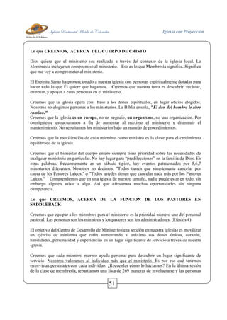 Iglesia Pentecostal Unida de Colombia Iglesia con Proyección
51
Lo que CREEMOS, ACERCA DEL CUERPO DE CRISTO
Dios quiere que el ministerio sea realizado a través del contexto de la iglesia local. La
Membresía incluye un compromiso al ministerio. Eso es lo que Membresía significa. Significa
que me voy a comprometer al ministerio.
El Espíritu Santo ha proporcionado a nuestra iglesia con personas espiritualmente dotadas para
hacer todo lo que Él quiere que hagamos. Creemos que nuestra tarea es descubrir, reclutar,
entrenar, y apoyar a estas personas en el ministerio.
Creemos que la iglesia opera con base a los dones espirituales, en lugar oficios elegidos.
Nosotros no elegimos personas a los ministerios. La Biblia enseña, "El don del hombre le abre
camino."
Creemos que la iglesia es un cuerpo, no un negocio, un organismo, no una organización. Por
consiguiente estructuramos a fin de aumentar al máximo el ministerio y disminuir el
mantenimiento. No sepultamos los ministerios bajo un manojo de procedimientos.
Creemos que la movilización de cada miembro como ministro es la clave para el crecimiento
equilibrado de la iglesia.
Creemos que el bienestar del cuerpo entero siempre tiene prioridad sobre las necesidades de
cualquier ministerio en particular. No hay lugar para “predilecciones” en la familia de Dios. En
otras palabras, frecuentemente en un sábado típico, hay eventos patrocinados por 5,6,7
ministerios diferentes. Nosotros no decimos, "Todos tienen que simplemente cancelar por
causa de los Pastores Laicos," o "Todos ustedes tienen que cancelar nada más por los Pastores
Laicos." Comprendemos que en una iglesia de nuestro tamaño, nadie puede estar en todo, sin
embargo alguien asiste a algo. Así que ofrecemos muchas oportunidades sin ninguna
competencia.
Lo que CREEMOS, ACERCA DE LA FUNCION DE LOS PASTORES EN
SADDLEBACK
Creemos que equipar a los miembros para el ministerio es la prioridad número uno del personal
pastoral. Las personas son los ministros y los pastores son los administradores. (Efesios 4)
El objetivo del Centro de Desarrollo de Ministerio (una sección en nuestra iglesia) es movilizar
un ejército de ministros que están aumentando al máximo sus dones únicos, corazón,
habilidades, personalidad y experiencias en un lugar significante de servicio a través de nuestra
iglesia.
Creemos que cada miembro merece ayuda personal para descubrir un lugar significante de
servicio. Nosotros valoramos al individuo más que el ministerio. Es por eso qué tenemos
entrevistas personales con cada individuo. ¿Recuerdas cómo lo hacíamos? En la última sesión
de la clase de membresía, repartíamos una lista de 269 maneras de involucrarse y las personas
 