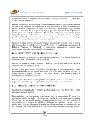Iglesia Pentecostal Unida de Colombia Iglesia con Proyección
52
se abrumaron. No había ninguna previsión acerca de "¿Para qué eres bueno?" y "Con qué Dios
te dotó y preparó para hacer?"
Creemos que aquéllos involucrados en el ministerio tienen derecho a un liderazgo competente
de parte de los directores. Por consiguiente, a cada ministerio se le asigna un supervisor del
personal que está comprometido al éxito de ese ministerio. Personalmente juzgo a nuestro
personal. Los evalúo. No en lo que hacen, pero en que tanto éxito tienen con las personas en
nuestra iglesia, que tanto los involucran. No los evalúo en lo que hacen pero qué tan bien
trabajan las personas en el ministerio. Los ministerios en nuestra iglesia han sobrepasado las
posibilidades de cada uno de los miembros del personal. La iglesia es mucho más grande que
nosotros. Tu eres el ministerio. Eres un ministro de Cristo.
Cada supervisor del personal está para proporcionar entrenamiento, estímulo, guía, y recursos
a los ministros bajo su cuidado. Eso es lo que S.A.L.T. es. El propósito del Entrenamiento de
Liderazgo Avanzado de Saddleback es proporcionar entrenamiento, estímulo, guía,
retrorespuesta, y recursos a los ministerios bajo su cuidado.
Lo que QUE CREEMOS SOBRE LA RESPONSABILIDAD
Creemos que nos convertimos en lo que nos comprometemos. Por lo tanto estimulamos el
crecimiento en el compromiso a Cristo y Su Iglesia.
Creemos que todo se levanta o cae según el liderazgo . Ningún ministerio puede exceder el
compromiso de aquéllos que lo guían.
La señal de una iglesia madura es que eleva las normas para el liderazgo cada año. Cuando
primero empezamos, ser un líder en Saddleback todo lo que tenías que hacer era tener un
cuerpo fervoroso y respirar. Era como "¡Por favor! ¡Ayuda!" Pero ahora hay normas de
liderazgo y están aumentando cada año.
Creemos que debe haber revisiones periódicas de todos los ministerios. Hacemos lo que es
inspeccionado, no sólo lo que se espera. Las mejores intenciones no son suficientes.
Lo que CREEMOS ACERCA DEL ENTRENAMIENTO
Cada líder es un aprendiz. En el momento que dejas de aprender, dejas de ser líder. Siempre
damos entrenamiento mensual.
Hacemos énfasis en el entrenamiento en acción más que en el entrenamiento del pre-servicio.
Aprendemos mejor, haciendo. Delegamos para que las personas desarrollen. En muchas
iglesias, antes de que puedas empezar cualquier ministerio, tienes que tener una clase de
aproximadamente 52 semanas. En Saddleback, sólo pasas por esta clase. ¿Por qué? Porque si
alguien quiere pasar por 52 semanas de estudio antes de que empiecen un ministerio, sólo será
un estudiante profesional. Realmente no quieren ministrar; simplemente quieren aprender.
 