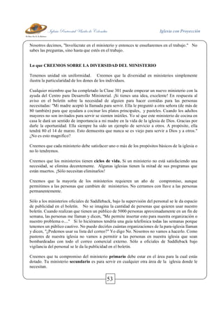 Iglesia Pentecostal Unida de Colombia Iglesia con Proyección
53
Nosotros decimos, "Involúcrate en el ministerio y entonces te enseñaremos en el trabajo." No
sabes las preguntas, sino hasta que estés en el trabajo.
Lo que CREEMOS SOBRE LA DIVERSIDAD DEL MINISTERIO
Tenemos unidad sin uniformidad. Creemos que la diversidad en ministerios simplemente
ilustra la particularidad de los dones de los individuos.
Cualquier miembro que ha completado la Clase 301 puede empezar un nuevo ministerio con la
ayuda del Centro para Desarrollo Ministerial. ¡Si tienes una idea, excelente! En respuesta al
aviso en el boletín sobre la necesidad de alguien para hacer comidas para las personas
necesitadas: "Mi madre aceptó la llamada para servir. Ella le preguntó a otra señora (de más de
80 también) para que ayudara a cocinar los platos principales, y pasteles. Cuando los adultos
mayores no son invitados para servir se sienten inútiles. Yo sé que este ministerio de cocina en
casa le dará un sentido de importancia a mi madre en la vida de la iglesia de Dios. Gracias por
darle la oportunidad. Ella siempre ha sido un ejemplo de servicio a otros. A propósito, ella
tendrá 80 el 14 de marzo. Esto demuestra que nunca se es viejo para servir a Dios y a otros."
¿No es esto magnifico?
Creemos que cada ministerio debe satisfacer uno o más de los propósitos básicos de la iglesia o
no lo tendremos.
Creemos que los ministerios tienen ciclos de vida. Si un ministerio no está satisfaciendo una
necesidad, se elimina decentemente. Algunas iglesias tienen la mitad de sus programas que
están muertos. ¡Sólo necesitan eliminarlos!
Creemos que la mayoría de los ministerios requieren un año de compromiso, aunque
permitimos a las personas que cambien de ministerios. No cerramos con llave a las personas
permanentemente.
Sólo a los ministerios oficiales de Saddleback, bajo la supervisión del personal se le da espacio
de publicidad en el boletín. No se imagina la cantidad de personas que quieren usar nuestro
boletín. Cuando realizan que tienen un público de 5000 personas aproximadamente en un fin de
semana, las personas me llaman y dicen, "Me permite insertar esto para nuestra organización o
nuestro problema o...." Si lo hiciéramos tendría una guía telefónica todas las semanas porque
tenemos un público cautivo. No puedo decirles cuántas organizaciones de la para-iglesia llaman
y dicen, "¿Podemos usar su lista del correo?" Yo digo No. Nosotros no vamos a hacerlo. Como
pastores de nuestra iglesia no vamos a permitir a las personas en nuestra iglesia que sean
bombardeadas con todo el correo comercial externo. Sólo a oficiales de Saddleback bajo
vigilancia del personal se le da la publicidad en el boletín.
Creemos que tu compromiso del ministerio primario debe estar en el área para la cual estás
dotado. Tu ministerio secundario es para servir en cualquier otra área de la iglesia donde le
necesitan.
 