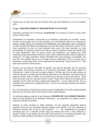 Iglesia Pentecostal Unida de Colombia Iglesia con Proyección
54
Creemos que no estás listo para el ministerio hasta que estés dispuesto a servir en cualquier
parte.
Lo que CREEMOS SOBRE EL DESEMPEÑO DE TU FUNCION
Esperamos excelencia en el ministerio, no perfección. La excelencia es hacer lo mejor. Dios
merece nuestro mejor.
Fomentamos la creatividad e innovación en el ministerio, asumiendo que ocurrirán errores.
Cuando no hay ningún error no está creciendo o no está probando algo nuevo. Nosotros no
tenemos ningún fracaso en el ministerio de Saddleback, sólo experimentos que no trabajaron.
Le dije a mi personal "Quiero que hagan por lo menos dos buenos errores por semana." Si no
estás cometiendo un error no estás probando nada nuevo. No estás creciendo, no estás
desarrollando. Si cometen el mismo error están en un grave problema. Porque eso significa que
no están aprendiendo. Pero los nuevos errores son magníficos. Eso significa que están
intentando. Están desarrollando. Personas vienen todo el tiempo diciendo, "Quiero empezar un
ministerio." ¡Yo digo, magnífico! ¡Hazlo! ¡Pruébalo! Seis meses después, no resultados. Eso
está bien. Eso significa que no era el tiempo, persona inadecuada, o Dios no quería que lo
hiciéramos a estas alturas. Bien. Es una experiencia del aprendizaje. Todos somos un 10. Sólo
tienes que encontrar el área correcta.
Creemos que un proyecto fracasado no significa una persona fracasada. No hay personas
equivocadas, sólo personas correctas en el ministerio equivocado. Dean Payne empezó el
ministerio de videos lo hizo por su propio esfuerzo. Me dijo, que él envía cada semana, un
video del servicio a su madre que tiene 80's de edad. Ella vive en Portland. Ella logró reunir un
grupo de señoras. Ellas se sientan en un círculo oyen y discuten el tema cada semana. Hace
cerca de un mes, que fue a un pastor local y le dijo, "Tengo cinco señoras en mi grupo que ha
aceptado a Cristo. Ellas necesitan a alguien para bautizarlas." Es una señora de 80's. ¡Esto es
increíble! Dios puede usar a cualquier persona y Él usa a las personas ordinarias de maneras
extraordinarias.
Ésa es la filosofía del ministerio que creemos aquí en Saddleback. Si te estás comprometiendo
para servir en el Centro, para esto es lo que te estás comprometiendo.
Las próximas páginas explican lo que llamamos SINOPSIS DE LAS OPORTUNIDADES.
Estos son sólo ejemplos de los diferentes ministerios y sus categorías en la iglesia. Estos se
explican en detalle en este libro.
Algunos ya están envueltos en algún ministerio, así que necesitas preguntarte algunas
preguntas acerca de ese ministerio mientras miramos estos detalles. "¿Es éste realmente el
ministerio primario para el que he sido formado?" o "¿Es simplemente un ministerio
secundario que voy a continuar porque tengo un corazón para servir y estoy dispuesto a
ayudar?" Puede ser que donde estás sirviendo ahora mismo no es tu ministerio primario. Eso
está bien. Puedes continuar sirviendo en esa área como un ministerio secundario.
 