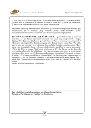 Iglesia Pentecostal Unida de Colombia Iglesia con Proyección
55
¿Cómo sabes si es tu ministerio primario? ¿Utilizas los dones espirituales? ¿Refleja tu corazón?
¿Permite que tu personalidad se muestre a través de quién soy? ¿Utiliza tus habilidades?
¿Capitaliza en las experiencias que he dado? Estas clases de cosas.
Pregúntate, "Me estoy afirmando en mi ministerio?" ¿Estás afirmándote por otras personas, por
colaboradores, por el liderazgo? ¿Soy fructífero? ¿Estoy viendo resultados? ¿Estoy
realizándome en el ministerio? Esas son la clase de cosas que necesitas preguntarte.
DESARROLLANDO UN CORAZON PARA SERVIR. Quiero hablar sobre el pacto del
ministerio. Lo que hemos mencionado realmente son temas muy comprometidos. Porque
Santiago 4:17 dice esto, "Cualquiera que sabe hacer el bien y no lo hace comete pecado."
Ahora eres más responsable. ¡Podrías escaparte antes de que vinieras a esta clase--"No sabía
que yo tenía que ministrar! Y no sabía que Dios me había formado para el ministerio." Pero
ahora estás enganchado. Ahora ya lo sabes, la Biblia dice que Dios va hacerte responsable.
¿Algún día Él te va a decir, "Qué hiciste con lo que te di? ¿Qué hiciste con los dones, la
personalidad, el corazón, las habilidades y las experiencias que te di--cómo te formé para el
ministerio--¿Qué hiciste con él? ¿Los usaste nada más para ganar dinero? ¿Los usaste en ti para
divertirte? ¿O lo usaste para edificar el reino de Dios?" Un día Dios te va a preguntar eso. Lo
que quieres (y por eso enseñamos esta clase) es ser capaz de estar de pie algún día ante Dios y
que te diga, "bien hecho, eres un siervo bueno y fiel. Sobre poco has sido fiel, sobre mucho te
pondré.”
Hemos llegado al momento del compromiso.
Este estudio fue recopilado y adaptado por el Pastor Gerleyn Galvez.
Tomado de: “Una Iglesia con Propósito” de Rick Warren.
 