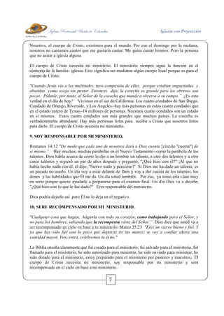 Iglesia Pentecostal Unida de Colombia Iglesia con Proyección
7
Nosotros, el cuerpo de Cristo, existimos para el mundo. Por eso el domingo por la mañana,
nosotros no cantamos cantos que me gustaría cantar. Me gusta cantar himnos. Pero la persona
que no asiste a iglesia alguna.
El cuerpo de Cristo necesita mi ministerio. El ministerio siempre sigue la función en el
contexto de la familia- iglesia. Esto significa ser mediante algún cuerpo local porque es para el
cuerpo de Cristo.
"Cuando Jesús vio a las multitudes, tuvo compasión de ellas, porque estaban angustiadas y
abatidas como oveja sin pastor. Entonces dijo, la cosecha es grande pero los obreros son
pocos. Pídanle, por tanto, al Señor de la cosecha que mande a obreros a su campo.” ¿Es esto
verdad en el día de hoy? Vivimos en el sur de California. Los cuatro condados de San Diego,
Condado de Orange, Riverside, y Los Angeles--hay más personas en estos cuatro condados que
en el estado entero de Texas--14 millones de personas. Nuestros cuatro condados son un estado
en sí mismos. Estos cuatro condados son más grandes que muchos países. La cosecha es
verdaderamente abundante. Hay más personas listas para recibir a Cristo que nosotros listos
para darlo. El cuerpo de Cristo necesita mi ministerio.
9. SOY RESPONSABLE POR MI MINISTERIO.
Romanos 14:12 "De modo que cada uno de nosotros dará a Dios cuenta [círculo "cuenta"] de
sí mismo.” Hay muchas, muchas parábolas en el Nuevo Testamento--como la parábola de los
talentos. Dios habla acerca de cómo le dio a un hombre un talento, a otro dos talentos y a otro
cinco talentos y regresó un par de años después y preguntó, "¿Qué hizo con él?" ¡Al que no
había hecho nada con él, él dijo, "Siervo malo y perezoso!" Si Dios me ha dado un talento, es
un pecado no usarlo. Un día voy a estar delante de Dios y voy a dar cuenta de los talentos, los
dones y las habilidades que Él me da. Un día usted también. Por eso, yo tomo esta clase muy
en serio porque quiero ayudarle a prepararse para el examen final. Un día Dios va a decirle,
"¿Qué hizo con lo que le fue dado?" Eres responsable del ministerio.
Dios podría dejarlo así pero Él no lo deja en el negativo.
10. SERE RECOMPENSADO POR MI MINISTERIO.
"Cualquier cosa que hagan, háganla con todo su corazón, como trabajando para el Señor, y
no para los hombres, sabiendo que la recompensa viene del Señor.” Dios dice que usted va a
ser recompensado en cielo en base a tu ministerio. Mateo 25:23 "Eres un siervo bueno y fiel. Y
ya que has sido fiel con lo poco que deposité en tus manos; te voy a confiar ahora una
cantidad mayor. Ven, entra, celebremos tu éxito."
La Biblia enseña claramente que fui creado para el ministerio, fui salvado para el ministerio, fui
llamado para el ministerio, he sido autorizado para ministrar, he sido enviado para ministrar, he
sido dotado para el ministerio, estoy preparado para el ministerio por pastores y maestros, El
cuerpo de Cristo necesita mi ministerio, soy responsable por mi ministerio y seré
recompensado en el cielo en base a mi ministerio.
 