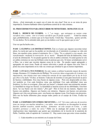 Iglesia Pentecostal Unida de Colombia Iglesia con Proyección
8
Ahora... ¿Está interesado en seguir con el resto de esta clase? Este no es un tema de poca
importancia. Estamos hablando sobre el problema central de la vida cristiana.
EL PROCEDIMIENTO PARA DESCUBRIR MI MINISTERIO. ROMANOS 12:1-8
PASO 1. DEDICO MI CUERPO. v. 1 "..os ruego... que entreguen su cuerpo como
sacrificio vivo y santo; éste es el único sacrificio que El puede aceptar.” Usted no estaría
aquí, probablemente, a menos que ya lo haya hecho. Usted dijo, "Jesucristo, quiero servirle.
Yo me dedico. No lo entiendo todo, pero yo me dedico a ser lo que quiere que yo sea."
Una vez que ha hecho esto....
PASO 2. ELIMINA LAS DISTRACCIONES. Éste es el paso que algunos necesitan tomar
ahora. La razón por qué no ha podido ser involucrado en el ministerio es porque su vida está
llena con muchas cosas, menos el ministerio. En v. 2 dice, "No os adaptéis a este mundo, sino
transformados mediante la renovación de su mente.” Después del acto de dedicación, viene
el acto de eliminación. Yo no puedo quemar la vela en ambos extremos. Si usted quema la vela
en ambos extremos no eres tan brillante como tu piensas que eres. Si tienes seriedad para servir
a Dios, vas a tener que recortar algunas cosas de tu vida. No puedes seguir agregando y
agregando sin sacar cosas. Puede ser menos televisión o puede ser alguna otra cosa. Pero si
pones las cosas importantes en tu vida vas a tener que eliminar lo que es menos importante.
PASO 3. EVALUA TUS FUERZAS. En esto vamos a utilizar la porción mayor de nuestro
tiempo. Romanos 12:3 (traducción de Phillips) "No acaricies ideas exageradas de ti mismo o tu
importancia, sino intenta tener una estimación sensata de tus capacidades por la luz de la fe
que Dios te ha dado." El dice, se honesto. Cada uno de nosotros es una gran mezcla de un poco
de fuerzas y debilidades. Eres muy bueno en algunas cosas. Pero eres despreciable en otras.
Así también yo. Con cada fortaleza viene una debilidad. Con cada debilidad viene una
fortaleza. La clave es averiguar, ¿Para qué soy bueno? y después tener una estimación sensata.
La humildad no niega tus fuerzas. La humildad es honesta acerca de tus debilidades. Esta bien
decir, "yo soy bueno con mis manos." ¿Por qué? Dios te hizo de esa manera. Algunos son
buenos con palabras. Algunos son buenos con números. Algunos son buenos con personas.
Algunos son viles con personas, pero eres bueno con algunas cosas. Eres bueno con proyectos.
Dios nos ha hecho diferentes para encajar todos juntos en el cuerpo de Cristo. Evalúa tus
fuerzas.
PASO 4. COOPERO CON OTROS CREYENTES. v. 4-5 "Así como cada uno de nosotros
tiene un cuerpo con muchos miembros, y no todos estos miembros no desempeñan la misma
función, también nosotros, siendo muchos, formamos un solo cuerpo en Cristo, y cada
miembro pertenece a todos los otros." Pablo usa la analogía del cuerpo y hay cuatro
implicaciones muy importantes que quiero que entendamos de la lección de la anatomía de
Pablo. También, todo el capítulo de 1 corintios 12. Hay cuatro cosas que estos versos enseñan:
1. Cada miembro es un ministro en el cuerpo de Cristo.
 