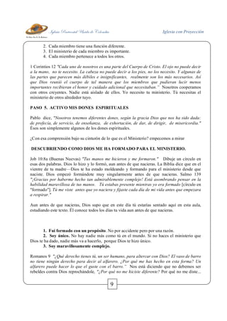 Iglesia Pentecostal Unida de Colombia Iglesia con Proyección
9
2. Cada miembro tiene una función diferente.
3. El ministerio de cada miembro es importante.
4. Cada miembro pertenece a todos los otros.
1 Corintios 12 "Cada uno de nosotros es una parte del Cuerpo de Cristo. El ojo no puede decir
a la mano, no te necesito. La cabeza no puede decir a los pies, no los necesito. Y algunas de
las partes que parecen más débiles e insignificantes, realmente son los más necesarios. Así
que Dios reunió el cuerpo de tal manera que los miembros que pudieran lucir menos
importantes recibieran el honor y cuidado adicional que necesitaban.” Nosotros cooperamos
con otros creyentes. Nadie está aislado de ellos. Yo necesito tu ministerio. Tú necesitas el
ministerio de otros alrededor tuyo.
PASO 5. ACTIVO MIS DONES ESPIRITUALES
Pablo dice, "Nosotros tenemos diferentes dones, según la gracia Dios que nos ha sido dada:
de profecía, de servicio, de enseñanza, de exhortación, de dar, de dirigir, de misericordia."
Ésos son simplemente algunos de los dones espirituales.
¿Con esa comprensión bajo su cinturón de lo que es el Ministerio? empecemos a mirar
DESCUBRIENDO COMO DIOS ME HA FORMADO PARA EL MINISTERIO.
Job 10:8a (Buenas Nuevas) "Tus manos me hicieron y me formaron." Dibuje un círculo en
esas dos palabras. Dios lo hizo y lo formó, aun antes de que nacieras. La Biblia dice que en el
vientre de tu madre—Dios te ha estado moldeando y formando para el ministerio desde que
naciste. Dios empezó formándote muy singularmente antes de que nacieras. Salmo 139
"¡Gracias por haberme hecho tan admirablemente complejo! Está asombrando pensar en la
habilidad maravillosa de tus manos. Tú estabas presente mientras yo era formado [círculo en
"formado"]. Tú me viste antes que yo naciera y fijaste cada día de mi vida antes que empezara
a respirar."
Aun antes de que nacieras, Dios supo que en este día tú estarías sentado aquí en esta aula,
estudiando este texto. Él conoce todos los días tu vida aun antes de que nacieras.
1. Fui formado con un propósito. No por accidente pero por una razón.
2. Soy único. No hay nadie más como tú en el mundo. Si no haces el ministerio que
Dios te ha dado, nadie más va a hacerlo, porque Dios te hizo único.
3. Soy maravillosamente complejo.
Romanos 9 "¿Qué derecho tienes tú, un ser humano, para altercar con Dios? El vaso de barro
no tiene ningún derecho para decir al alfarero. ¿Por qué me has hecho en esta forma? Un
alfarero puede hacer lo que el guste con el barro.” Nos está diciendo que no debemos ser
rebeldes contra Dios reprochándole, "¿Por qué no me hiciste diferente? Por qué no me diste...
 