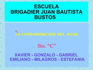 ESCUELA BRIGADIER JUAN BAUTISTA BUSTOS  LA CONTAMINACIÓN  DEL  AGUA 5to. “C” XAVIER - GONZALO - GABRIEL  EMILIANO - MILAGROS - ESTEFANIA  