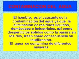CONTAMINACION   DEL  AGUA El hombre,  es el causante de la contaminación del agua ya que  la eliminación de residuos líquidos, domésticos e industriales, así como desperdicios sólidos como la basura en los ríos, traen como consecuencia su  inutilización.  El  agua  se contamina de diferentes maneras : 