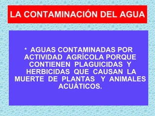 LA CONTAMINACIÓN DEL AGUA *  AGUAS CONTAMINADAS POR ACTIVIDAD  AGRÍCOLA PORQUE  CONTIENEN  PLAGUICIDAS  Y  HERBICIDAS  QUE  CAUSAN  LA MUERTE  DE  PLANTAS  Y  ANIMALES  ACUÁTICOS.  