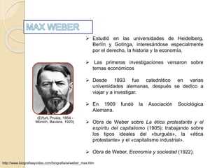 (Erfurt, Prusia, 1864 - 
Múnich, Baviera, 1920) 
 Estudió en las universidades de Heidelberg, 
Berlín y Gotinga, interesándose especialmente 
por el derecho, la historia y la economía. 
 Las primeras investigaciones versaron sobre 
temas económicos 
 Desde 1893 fue catedrático en varias 
universidades alemanas, después se dedico a 
viajar y a investigar. 
 En 1909 fundó la Asociación Sociológica 
Alemana. 
 Obra de Weber sobre La ética protestante y el 
espíritu del capitalismo (1905); trabajando sobre 
los tipos ideales del «burgués», la «ética 
protestante» y el «capitalismo industrial». 
 Obra de Weber, Economía y sociedad (1922). 
http://www.biografiasyvidas.com/biografia/w/weber_max.htm 
 