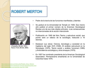 (Filadelfia, EE.UU, 1910 – 
Nueva York, EE.UU, 2003) 
• Padre de la teoría de las funciones manifiestas y latentes 
• Se graduó en la Universidad de Temple en 1936. Ese mismo 
año publicó el primer número de la American Sociological 
Review uno de sus más citados artículos: «Las consecuencias 
no intencionadas de la acción intencional» 
• Publicación en 1949 del libro Teoría y estructura social, que 
pronto será un clásico de la sociología, traducido a 16 
idiomas. 
• Destacan sus obras: Ciencia, tecnología y sociedad en la 
Inglaterra del siglo XVII (1938), El análisis estructural en la 
Sociología (1975), Teoría social y análisis funcional (1969) 
y Ambivalencia sociológica y otros ensayos (1979). 
• En 1957 fue nombrado presidente de la American Sociological 
Association. Permanecería enseñando en la Universidad de 
Columbia hasta 1979. 
http://www.ecured.cu/index.php/Robert_King_Merton 
http://robertmerton3.blogspot.com/2010/03/biografia.html 
http://www.epdlp.com/escritor.php?id=7269 
 