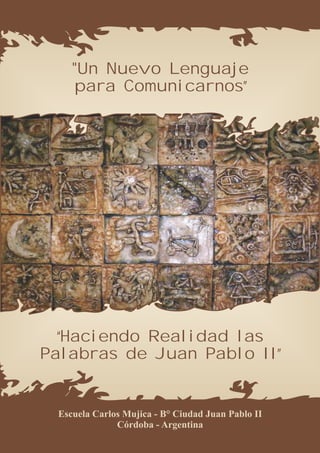 "Un Nuevo Lenguaje
    para Comunicarnos”




  “Haciendo Realidad las
Palabras de Juan Pablo II”


 Escuela Carlos Mujica - B° Ciudad Juan Pablo II
              Córdoba - Argentina
 