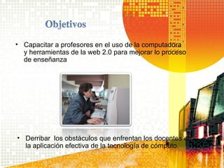 • Capacitar a profesores en el uso de la computadora
y herramientas de la web 2.0 para mejorar lo proceso
de enseñanza
• Derribar los obstáculos que enfrentan los docentes en
la aplicación efectiva de la tecnología de cómputo.