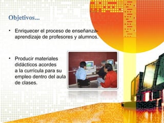 • Enriquecer el proceso de enseñanza-
aprendizaje de profesores y alumnos.
• Producir materiales
didácticos acordes
a la currícula para su
empleo dentro del aula
de clases.