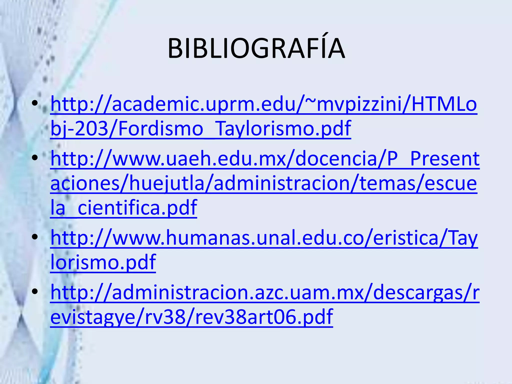 BIBLIOGRAFÍA
• http://academic.uprm.edu/~mvpizzini/HTMLo
bj-203/Fordismo_Taylorismo.pdf
• http://www.uaeh.edu.mx/docencia/P_Present
aciones/huejutla/administracion/temas/escue
la_cientifica.pdf
• http://www.humanas.unal.edu.co/eristica/Tay
lorismo.pdf
• http://administracion.azc.uam.mx/descargas/r
evistagye/rv38/rev38art06.pdf
 