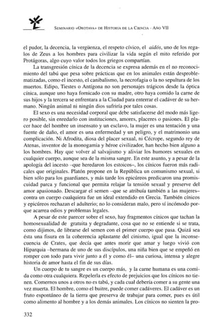 SEMINARIO «ÜROTAVA» DE HISTORIA DE LA CIENCIA -   AÑo VII



el pudor, la decencia, la vergüenza, el respeto cívico, el aidós, uno de los rega-
los de Zeus a los hombres para civilizar la vida según el mito referido por
Protágoras, algo cuyo valor todos los griegos compartían.
     La transgresión cínica de la decencia se expresa además en el no reconoci-
miento del tabú que pesa sobre prácticas que en los animales están desproble-
matizadas, como el incesto, el canibalismo, la necrofagia o la no sepultura de los
muertos. Edipo, Tiestes o Antígona no son personajes trágicos desde la óptica
cínica, aunque uno haya fornicado con su madre, otro haya comido la carne de
sus hijos y la tercera se enfrentara a la Ciudad para enterrar el cadáver de su her-
mano. Ningún animal ni ningún dios sufriría por tales cosas.
     El sexo es una necesidad corporal que debe satisfacerse del modo más lige-
ro posible, sin enredarlo con instituciones, amores, placeres o pasiones. El pla-
cer hace del hombre un insensato y un esclavo, la mujer es una tentación y una
fuente de daño, el amor es una enfermedad y un peligro, y el matrimonio una
complicación. Ni Afrodita, diosa del placer sexual, ni Cécrope, segundo rey de
Atenas, inventor de la monogamia y héroe civilizador, han hecho bien alguno a
los hombres. Hay que volver al salvajismo y aliviar los humores sexuales en
cualquier cuerpo, aunque sea de la misma sangre. En este asunto, y a pesar de la
apología del incesto -que heredaron los estoicos-, los cínicos fueron más radi-
cales que originales. Platón propone en la República un comunismo sexual, si
bien sólo para los guardianes, y más tarde los epicúreos predicaron una promis-
cuidad parca y funcional que permita relajar la tensión sexual y preserve del
amor apasionado. Descargar el semen -que se atribuía también a las mujeres-
contra un cuerpo cualquiera fue un ideal extendido en Grecia. También cínicos
y epicúreos rechazan el adulterio; no lo consideran malo, pero sí incómodo por-
que acarrea odios y problemas legales.
     A pesar de este parecer sobre el sexo, hay fragmentos cínicos que tachan la
homosexualidad de gratuita y degradante, cosa que no se entiende si se trata,
como dijimos, de librarse del semen con el primer cuerpo que pasa. Quizá sea
ésta una fisura en la coherencia aplastante del cinismo, igual que la inconse-
cuencia de Crates, que decía que antes morir que amar y luego vivió con
Hiparquia -hermana de uno de sus discípulos, una niña bien que se empeñó en
romper con todo para vivir junto a él y como él- una curiosa, intensa y alegre
historia de amor hasta el fin de sus días.
     Un cuerpo de tu sangre es un cuerpo más, y la carne humana es una comi-
da como otra cualquiera. Repelerla es efecto de prejuicios que los cínicos no tie-
nen. Comernos unos a otros no es tabú, y cada cual debería comer a su gente una
vez muerta. El hombre, como el buitre, puede comer cadáveres. El cadáver es un
fruto espontáneo de la tierra que preserva de trabajar para comer, pues es útil
como alimento al hombre y a los demás animales. Los cínicos no sienten la pro-

332
 