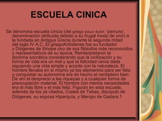 ESCUELA CINICA
Se denomina escuela cínica (del griego κύων kyon: ‘perruno’,
denominación atribuida debido a su frugal modo de vivir) a
la fundada en Antigua Grecia durante la segunda mitad
del siglo IV A.C. El griegoAntístenes fue su fundador
y Diógenes de Sinope uno de sus filósofos más reconocidos
y representativos de su época. Reinterpretaron la
doctrina socrática considerando que la civilización y su
forma de vida era un mal y que la felicidad venía dada
siguiendo una vida simple y acorde con la naturaleza. El
hombre llevaba en sí mismo ya los elementos para ser feliz
y conquistar su autonomía era de hecho el verdadero bien.
De ahí el desprecio a las riquezas y a cualquier forma de
preocupación material. El hombre con menos necesidades
era el más libre y el más feliz. Figuran en esta escuela,
además de los ya citados, Crates de Tebas, discípulo de
Diógenes, su esposa Hiparquía, y Menipo de Gadara.1

 