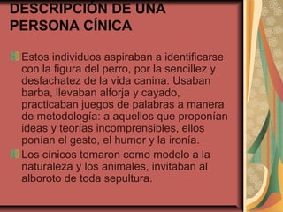 DESCRIPCIÓN DE UNA
PERSONA CÍNICA
Estos individuos aspiraban a identificarse
con la figura del perro, por la sencillez y
desfachatez de la vida canina. Usaban
barba, llevaban alforja y cayado,
practicaban juegos de palabras a manera
de metodología: a aquellos que proponían
ideas y teorías incomprensibles, ellos
ponían el gesto, el humor y la ironía.
Los cínicos tomaron como modelo a la
naturaleza y los animales, invitaban al
alboroto de toda sepultura.

 