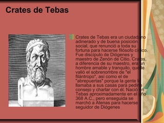 Crates de Tebas
Crates de Tebas era un ciudadano
adinerado y de buena posición
social, que renunció a toda su
fortuna para hacerse filósofo cínico.
Fue discípulo de Diógenes y
maestro de Zenón de Citio. Crates,
a diferencia de su maestro, era un
hombre amable y tranquilo, que le
valió el sobrenombre de "el
filántropo", así como el de
"abrepuertas" porque la gente le
llamaba a sus casas para pedirle
consejo y charlar con él. Nació en
Tebas aproximadamente en el año
368 A.C., pero enseguida se
marchó a Atenas para hacerse
seguidor de Diógenes

 