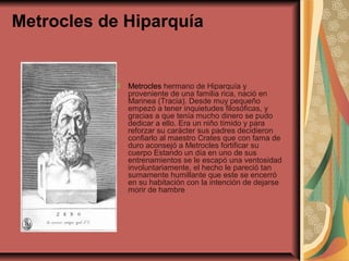 Metrocles de Hiparquía

Metrocles hermano de Hiparquía y
proveniente de una familia rica, nació en
Marinea (Tracia). Desde muy pequeño
empezó a tener inquietudes filosóficas, y
gracias a que tenía mucho dinero se pudo
dedicar a ello. Era un niño tímido y para
reforzar su carácter sus padres decidieron
confiarlo al maestro Crates que con fama de
duro aconsejó a Metrocles fortificar su
cuerpo Estando un día en uno de sus
entrenamientos se le escapó una ventosidad
involuntariamente, el hecho le pareció tan
sumamente humillante que este se encerró
en su habitación con la intención de dejarse
morir de hambre

 