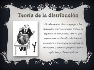 El valor que el obrero agrega a los
materiales sobre los cuales trabaja se
 resuelve en dos partes: una en que
 repone sus medios de subsistencia
(salarios), y la otra que constituye el
excedente la cual es apropiada por el
    capitalista y el terrateniente
 