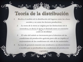 1.    Realiza el análisis de la distribución del ingreso entre las clases
                sociales y no entre los factores productivos.
     2.    La renta de la tierra se origina por las limitaciones de la
          naturaleza, es decir, la tierra es limitada tanto en extensión
                               como en fertilidad.
     3.     El valor del salario se incrementa por el deterioro de las
          condiciones de producción agrícola; pero ello no implica el
          mejoramiento de las condiciones de vida de los asalariados.
4.    La tasa de ganancia muestra una tendencia a su decrecimiento
       a medida que se profundizan las condiciones de producción
                              capitalista.
 