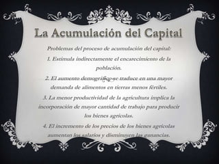Problemas del proceso de acumulación del capital:
   1. Estimula indirectamente el encarecimiento de la
                       población.
  2. El aumento demográfico se traduce en una mayor
     demanda de alimentos en tierras menos fértiles.
  3. La menor productividad de la agricultura implica la
incorporación de mayor cantidad de trabajo para producir
                  los bienes agrícolas.
 4. El incremento de los precios de los bienes agrícolas
   aumentan los salarios y disminuyen las ganancias.
 