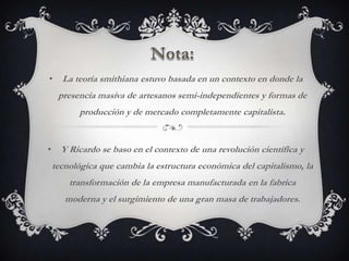 •     La teoría smithiana estuvo basada en un contexto en donde la
     presencia masiva de artesanos semi-independientes y formas de
           producción y de mercado completamente capitalista.


•     Y Ricardo se baso en el contexto de una revolución científica y
    tecnológica que cambia la estructura económica del capitalismo, la
        transformación de la empresa manufacturada en la fabrica
       moderna y el surgimiento de una gran masa de trabajadores.
 
