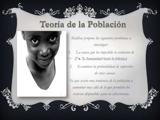 Malthus propone los siguientes problemas a
                     investigar:
1.      La causa que ha impedido la evolución de
             la humanidad hacia la felicidad.
2.       Examinar la probabilidad de supresión
                      de estas causas.
Ya que existe una tendencia de la población a
      aumentar mas allá de lo que permiten los
      recursos disponibles para su subsistencia.
 