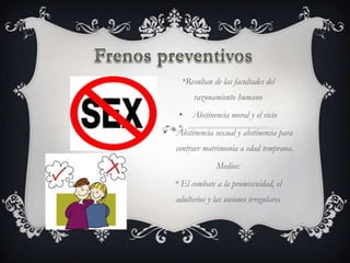 *Resultan de las facultades del
          razonamiento humano
     •   Abstinencia moral y el vicio
•   Abstinencia sexual y abstinencia para
    contraer matrimonia a edad temprana.
                 Medios:
    * El combate a la promiscuidad, el
    adulterios y las uniones irregulares
 