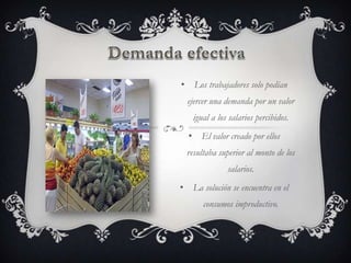• Los trabajadores solo podían
  ejercer una demanda por un valor
   igual a los salarios percibidos.
  • El valor creado por ellos
  resultaba superior al monto de los
              salarios.
• La solución se encuentra en el
       consumos improductivo.
 
