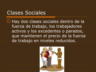 Clases Sociales
 Hay dos clases sociales dentro de la
fuerza de trabajo, los trabajadores
activos y los excedentes o parados,
que mantienen el precio de la fuerza
de trabajo en niveles reducidos.
 