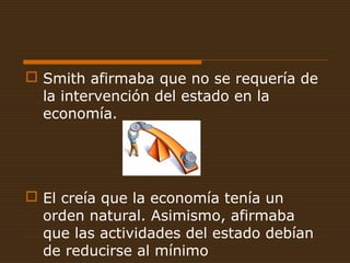  Smith afirmaba que no se requería de
la intervención del estado en la
economía.
 El creía que la economía tenía un
orden natural. Asimismo, afirmaba
que las actividades del estado debían
de reducirse al mínimo
 