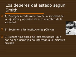 Los deberes del estado segun
Smith
 A) Proteger a cada miembro de la sociedad de
la injusticia y opresión de otro miembro de la
sociedad
 B) Sostener a las instituciones públicas
 C) Realizar las obras de infraestructura, que
por no ser lucrativas no interesan a la iniciativa
privada
 