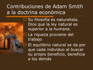 Contribuciones de Adam Smith
a la doctrina económica
 Su filosofía es naturalista.
Dice que la ley natural es
superior a la humana.
 La riqueza proviene del
trabajo
 El equilibrio natural se da por
que cada individuo al buscar
su propio beneficio, beneficia
a los demás
 