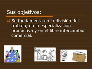 Sus objetivos:
 Se fundamenta en la división del
trabajo, en la especialización
productiva y en el libre intercambio
comercial.
 