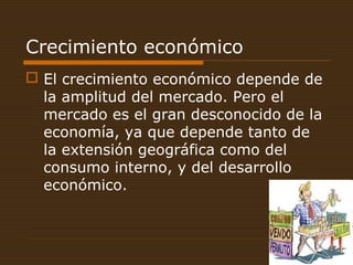 Crecimiento económico
 El crecimiento económico depende de
la amplitud del mercado. Pero el
mercado es el gran desconocido de la
economía, ya que depende tanto de
la extensión geográfica como del
consumo interno, y del desarrollo
económico.
 