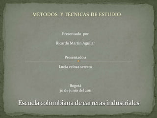 MÉTODOS  Y TÉCNICAS DE ESTUDIO Presentado  por Ricardo Martin Aguilar Presentado a Lucia veloza serrato Bogotá 30 de junio del 2011 Escuela colombiana de carreras industriales 