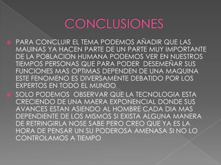  PARA CONCLUIR EL TEMA PODEMOS AÑADIR QUE LAS
  MAUINAS YA HACEN PARTE DE UN PARTE MUY IMPORTANTE
  DE LA POBLACION HUMANA PODEMOS VER EN NUESTROS
  TIEMPOS PERSONAS QUE PARA PODER DESEMEÑAR SUS
  FUNCIONES MAS OPTIMAS DEPENDEN DE UNA MAQUINA
  ESTE FENOMENO ES DIVERSAMENTE DEBATIDO POR LOS
  EXPERTOS EN TODO EL MUNDO
 SOLO PODEMOS OBSERVAR QUE LA TECNOLOGIA ESTA
  CRECIENDO DE UNA MAERA EXPONENCIAL DONDE SUS
  AVANCES ESTAN ASIENDO AL HOMBRE CADA DIA MAS
  DEPENDIENTE DE LOS MISMOS SI EXISTA ALGUNA MANERA
  DE RETRINGIRLA NOSE SABE PERO CREO QUE YA ES LA
  HORA DE PENSAR UN SU PODEROSA AMENASA SI NO LO
  CONTROLAMOS A TIEMPO
 